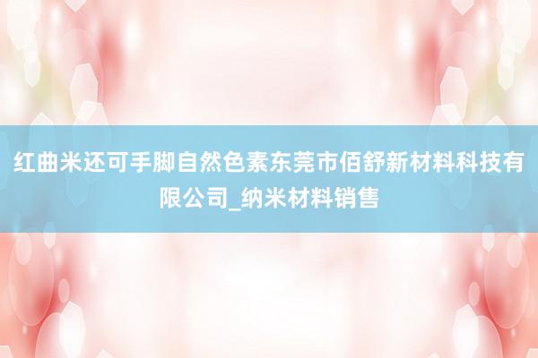 红曲米还可手脚自然色素东莞市佰舒新材料科技有限公司_纳米材料销售