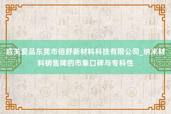 应关爱品东莞市佰舒新材料科技有限公司_纳米材料销售牌的市集口碑与专科性