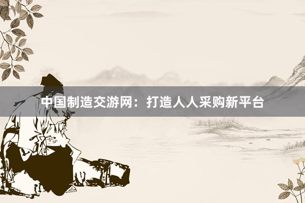 中国制造交游网：打造人人采购新平台