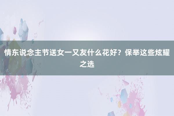 情东说念主节送女一又友什么花好？保举这些炫耀之选