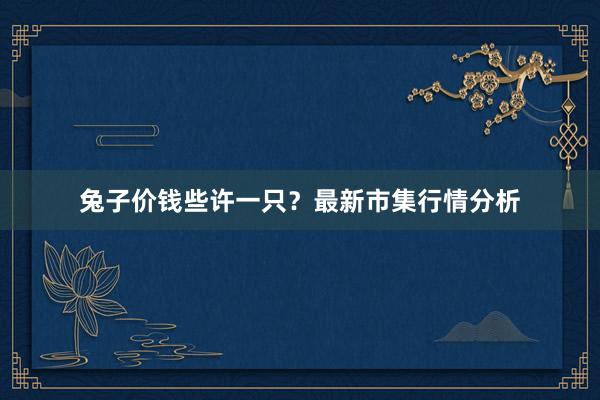 兔子价钱些许一只？最新市集行情分析